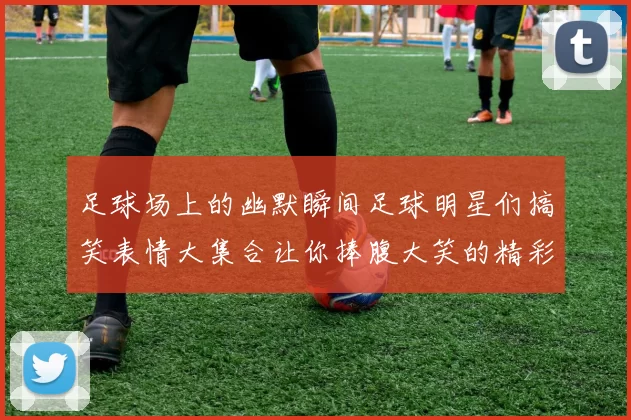 足球场上的幽默瞬间足球明星们搞笑表情大集合让你捧腹大笑的精彩时刻