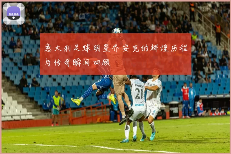 意大利足球明星乔安克的辉煌历程与传奇瞬间回顾