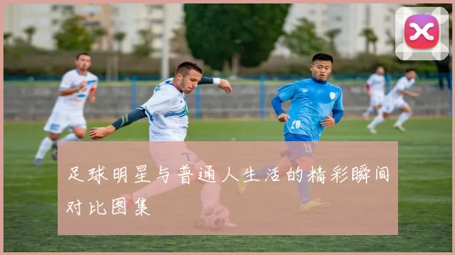 足球明星与普通人生活的精彩瞬间对比图集
