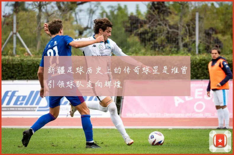 新疆足球历史上的传奇球星是谁曾引领球队走向辉煌