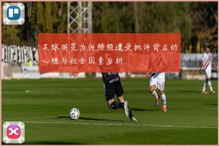 足球明星为何频频遭受批评背后的心理与社会因素分析