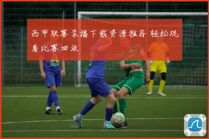西甲联赛录播下载资源推荐 轻松观看比赛回放
