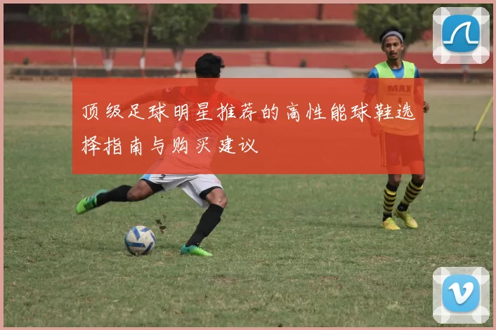 顶级足球明星推荐的高性能球鞋选择指南与购买建议
