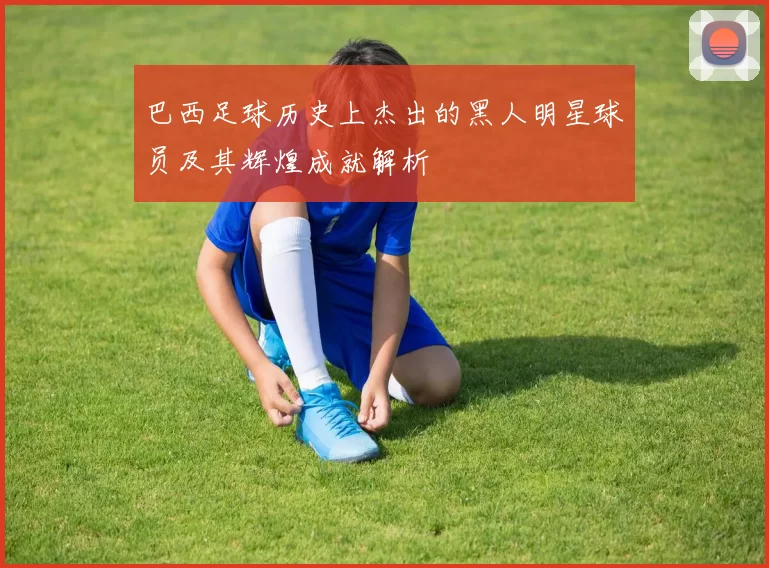 巴西足球历史上杰出的黑人明星球员及其辉煌成就解析