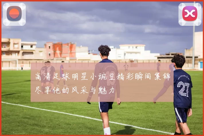 高清足球明星小豌豆精彩瞬间集锦尽享他的风采与魅力