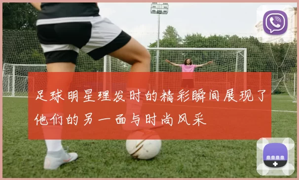 足球明星理发时的精彩瞬间展现了他们的另一面与时尚风采