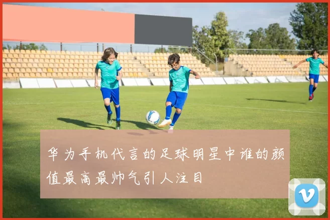 华为手机代言的足球明星中谁的颜值最高最帅气引人注目
