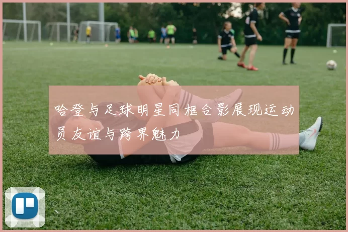 哈登与足球明星同框合影展现运动员友谊与跨界魅力