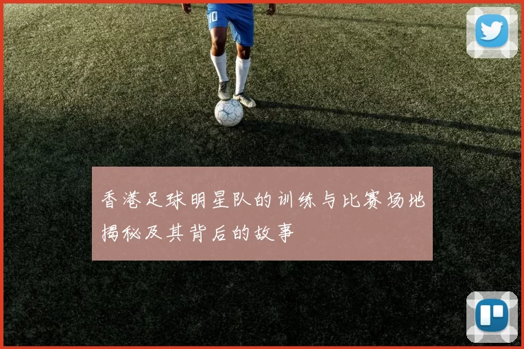 香港足球明星队的训练与比赛场地揭秘及其背后的故事