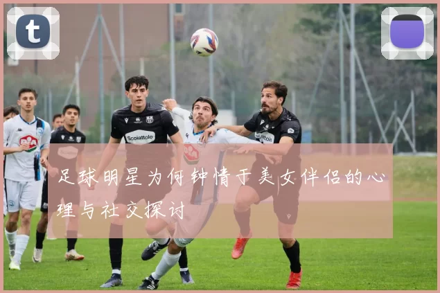 足球明星为何钟情于美女伴侣的心理与社交探讨