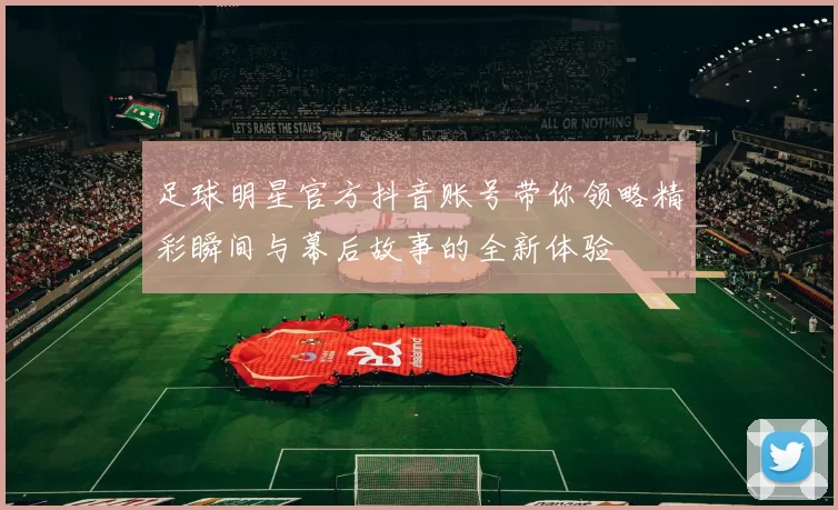 足球明星官方抖音账号带你领略精彩瞬间与幕后故事的全新体验