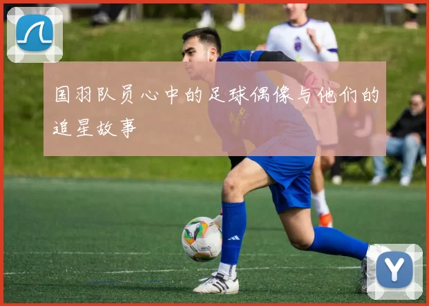 国羽队员心中的足球偶像与他们的追星故事