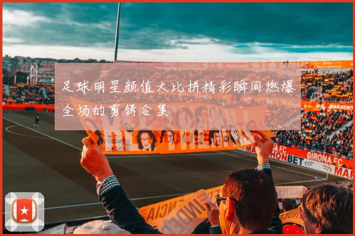 足球明星颜值大比拼精彩瞬间燃爆全场的剪辑合集