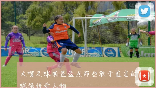 大嘴足球明星盘点那些敢于直言的球场传奇人物