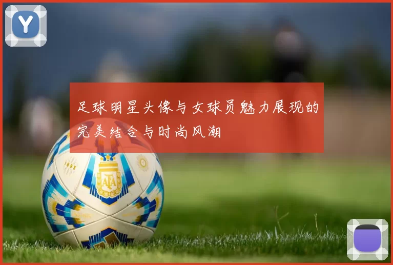足球明星头像与女球员魅力展现的完美结合与时尚风潮