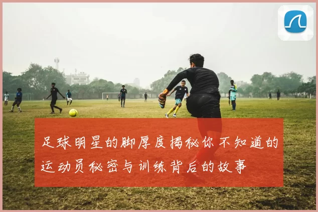 足球明星的脚厚度揭秘你不知道的运动员秘密与训练背后的故事