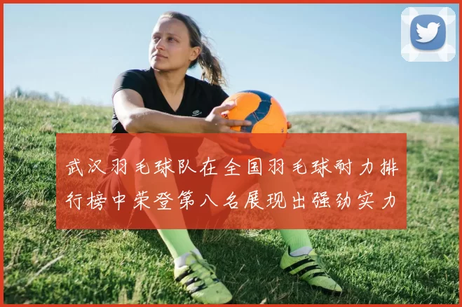 武汉羽毛球队在全国羽毛球耐力排行榜中荣登第八名展现出强劲实力与潜力