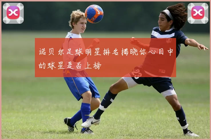 诺贝尔足球明星排名揭晓你心目中的球星是否上榜