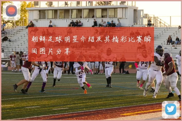 朝鲜足球明星介绍及其精彩比赛瞬间图片分享