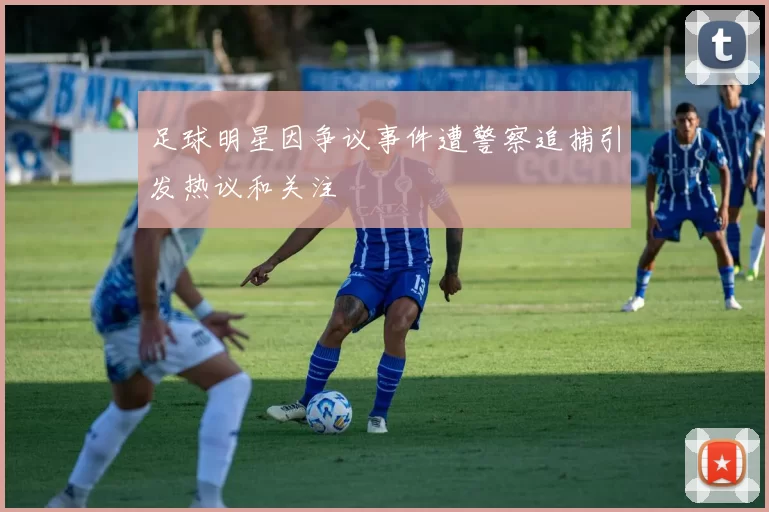 足球明星因争议事件遭警察追捕引发热议和关注