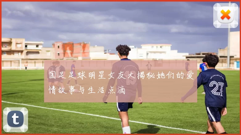 国足足球明星女友大揭秘她们的爱情故事与生活点滴