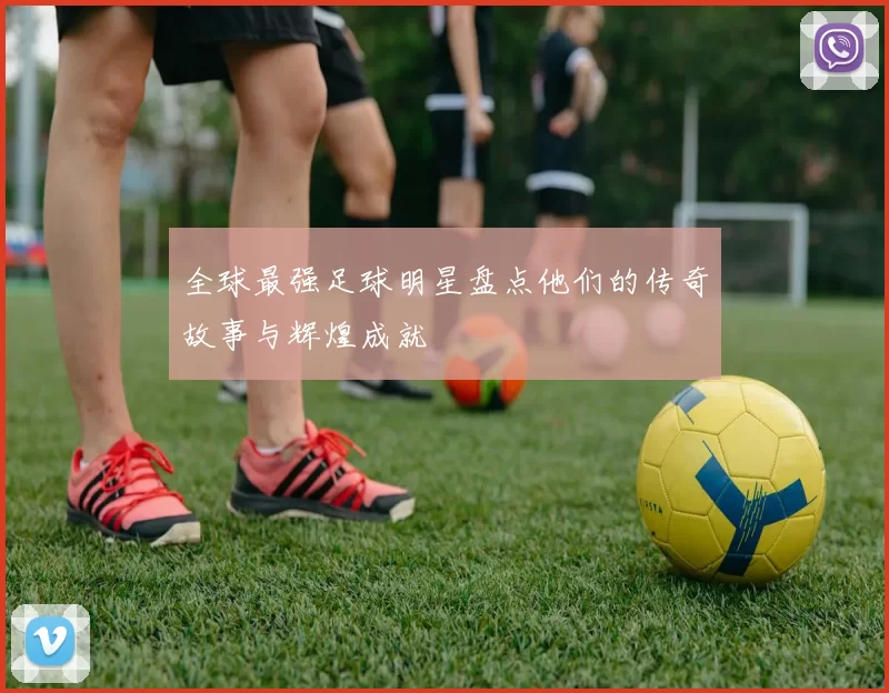 全球最强足球明星盘点他们的传奇故事与辉煌成就