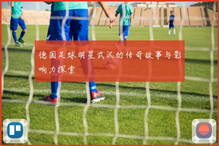 德国足球明星武汉的传奇故事与影响力探索