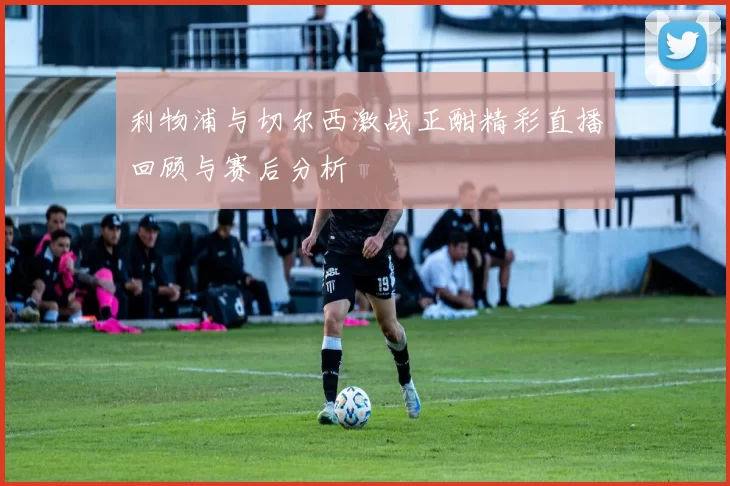 利物浦与切尔西激战正酣精彩直播回顾与赛后分析