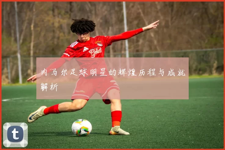 内马尔足球明星的辉煌历程与成就解析