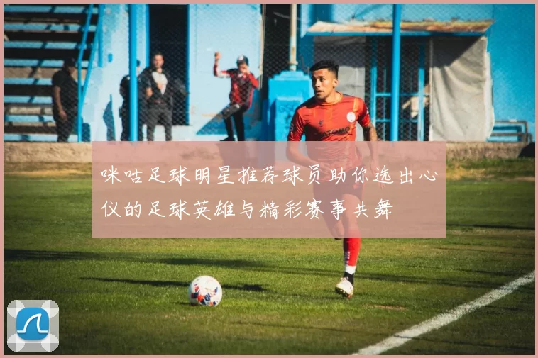 咪咕足球明星推荐球员助你选出心仪的足球英雄与精彩赛事共舞