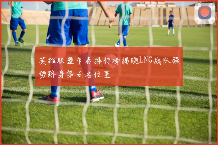 英雄联盟节奏排行榜揭晓LNG战队强势跻身第五名位置