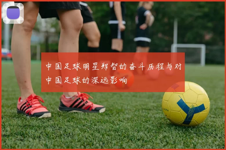 中国足球明星郑智的奋斗历程与对中国足球的深远影响
