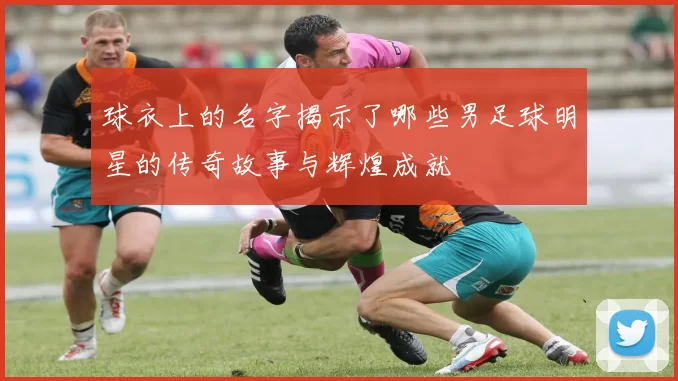球衣上的名字揭示了哪些男足球明星的传奇故事与辉煌成就