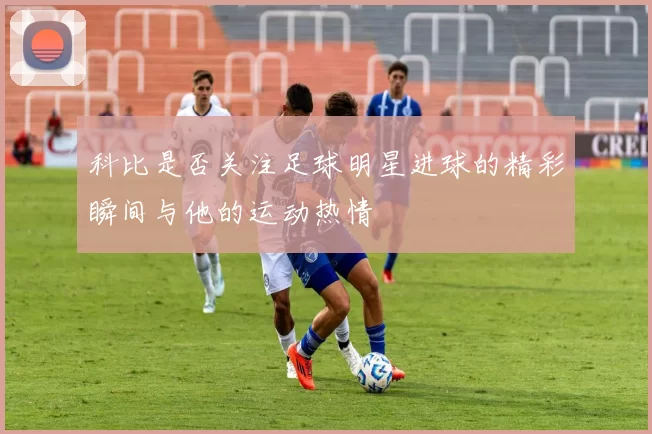 科比是否关注足球明星进球的精彩瞬间与他的运动热情