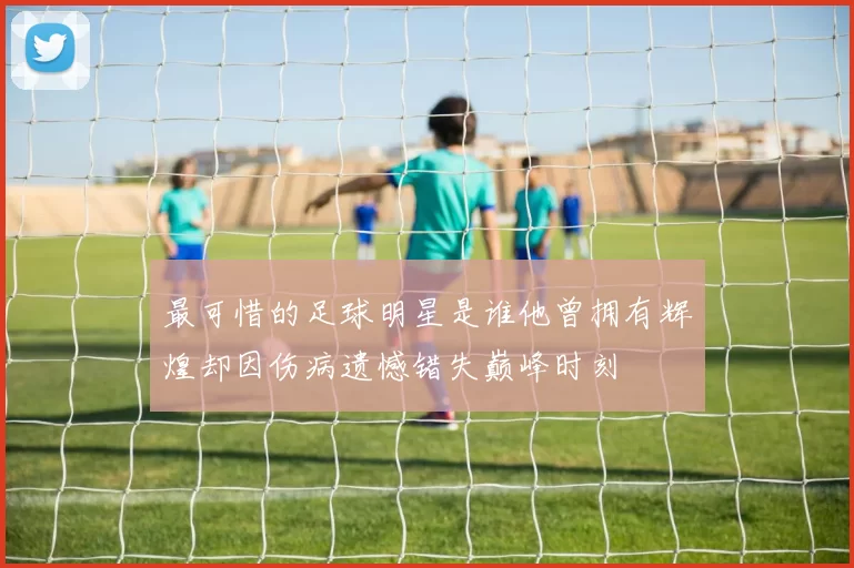 最可惜的足球明星是谁他曾拥有辉煌却因伤病遗憾错失巅峰时刻