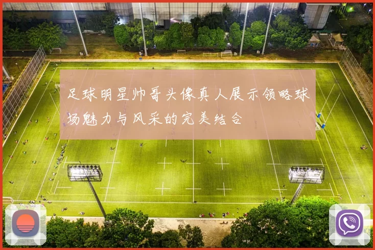 足球明星帅哥头像真人展示领略球场魅力与风采的完美结合