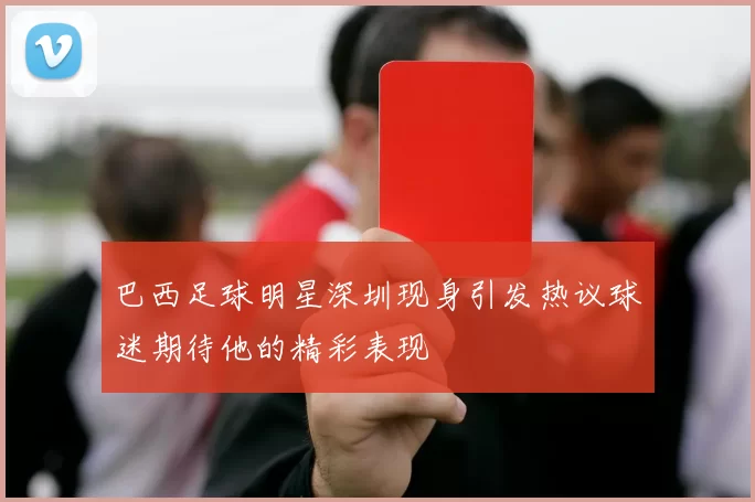 巴西足球明星深圳现身引发热议球迷期待他的精彩表现