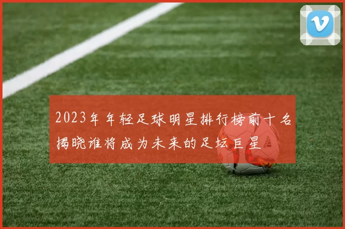 2023年年轻足球明星排行榜前十名揭晓谁将成为未来的足坛巨星