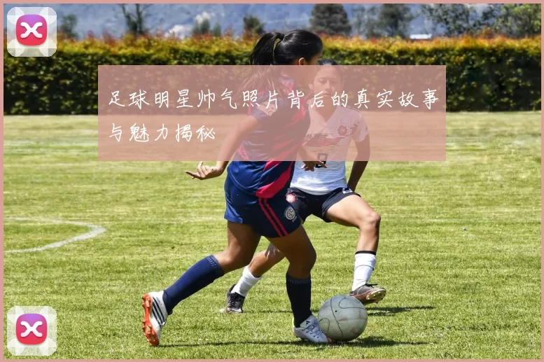 足球明星帅气照片背后的真实故事与魅力揭秘