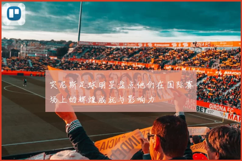 突尼斯足球明星盘点他们在国际赛场上的辉煌成就与影响力