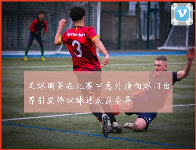 足球明星在比赛中意外撞向球门出界引发热议球迷反应各异