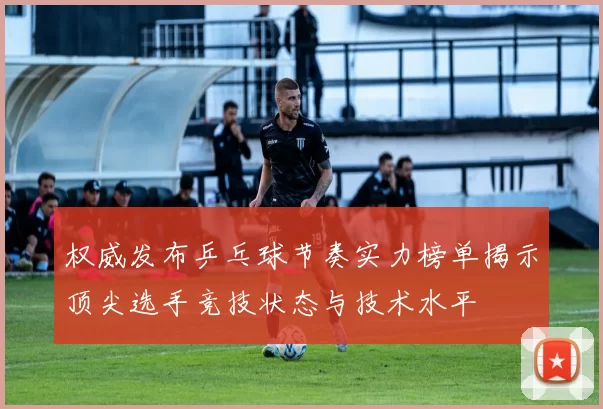 权威发布乒乓球节奏实力榜单揭示顶尖选手竞技状态与技术水平