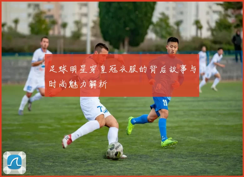 足球明星穿皇冠衣服的背后故事与时尚魅力解析