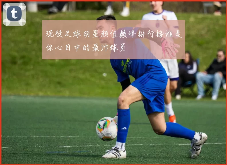 现役足球明星颜值巅峰排行榜谁是你心目中的最帅球员