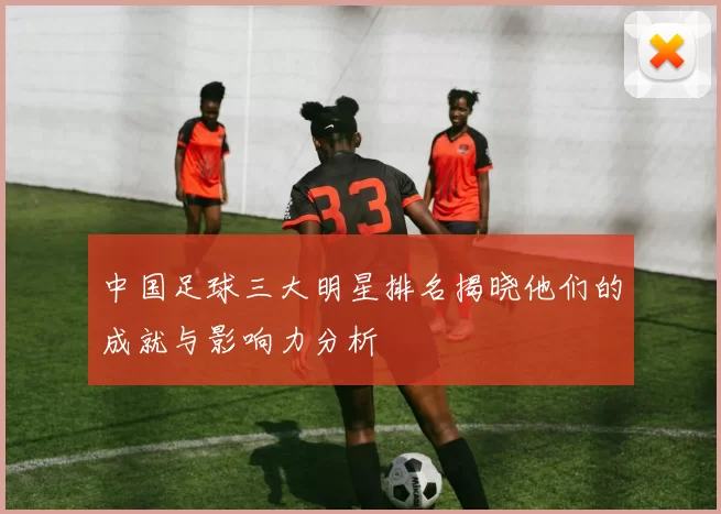 中国足球三大明星排名揭晓他们的成就与影响力分析