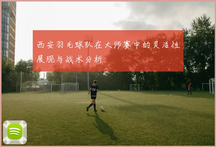 西安羽毛球队在大师赛中的灵活性展现与战术分析