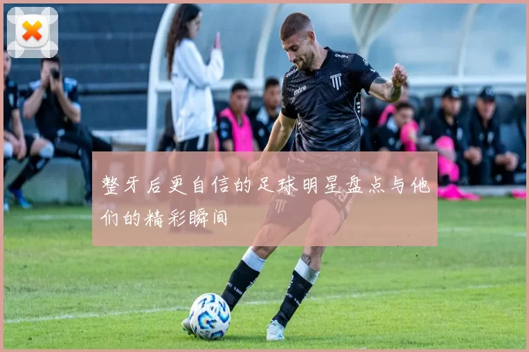 整牙后更自信的足球明星盘点与他们的精彩瞬间