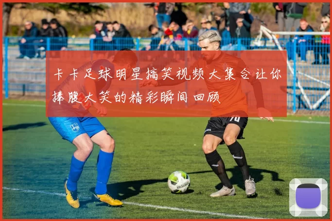 卡卡足球明星搞笑视频大集合让你捧腹大笑的精彩瞬间回顾