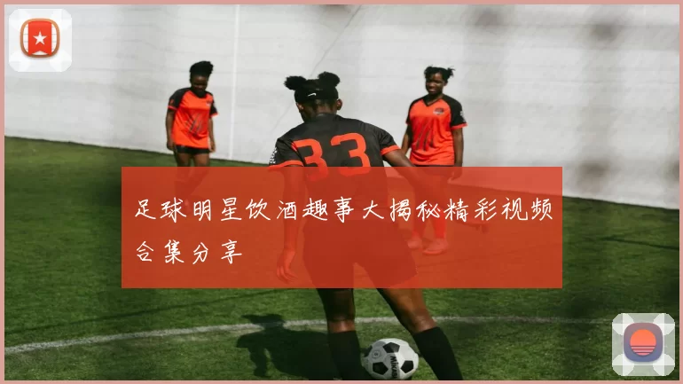 足球明星饮酒趣事大揭秘精彩视频合集分享