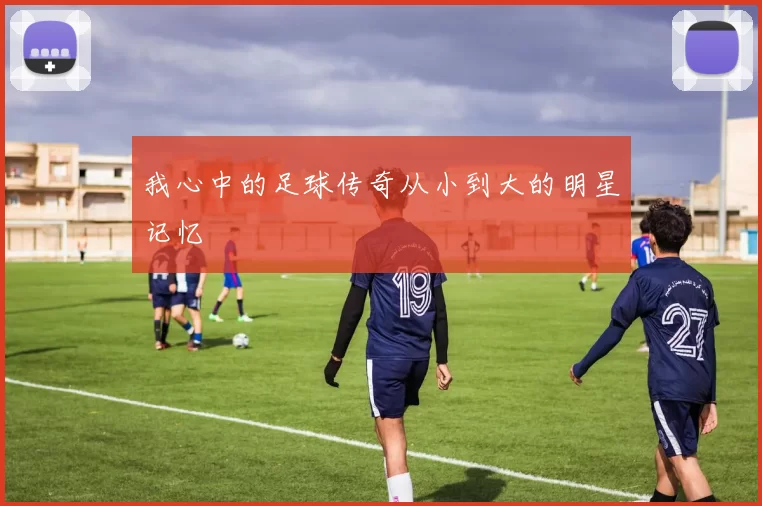 我心中的足球传奇从小到大的明星记忆